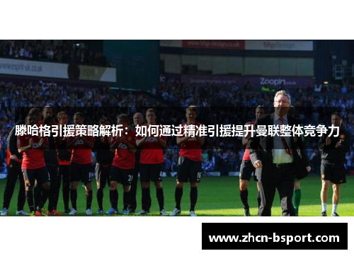 滕哈格引援策略解析：如何通过精准引援提升曼联整体竞争力