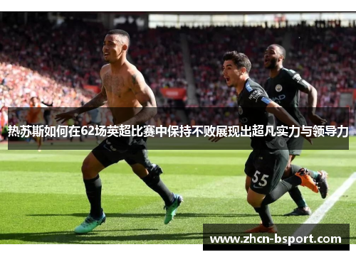 热苏斯如何在62场英超比赛中保持不败展现出超凡实力与领导力