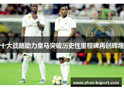 十大战略助力皇马突破历史性里程碑再创辉煌