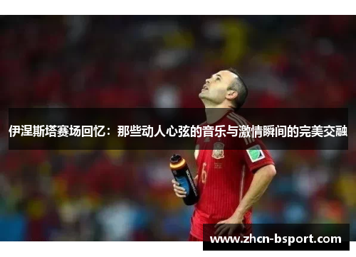 伊涅斯塔赛场回忆：那些动人心弦的音乐与激情瞬间的完美交融
