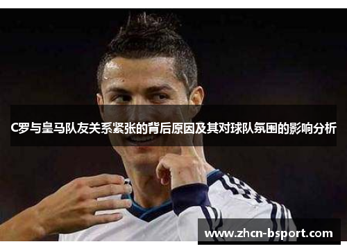 C罗与皇马队友关系紧张的背后原因及其对球队氛围的影响分析